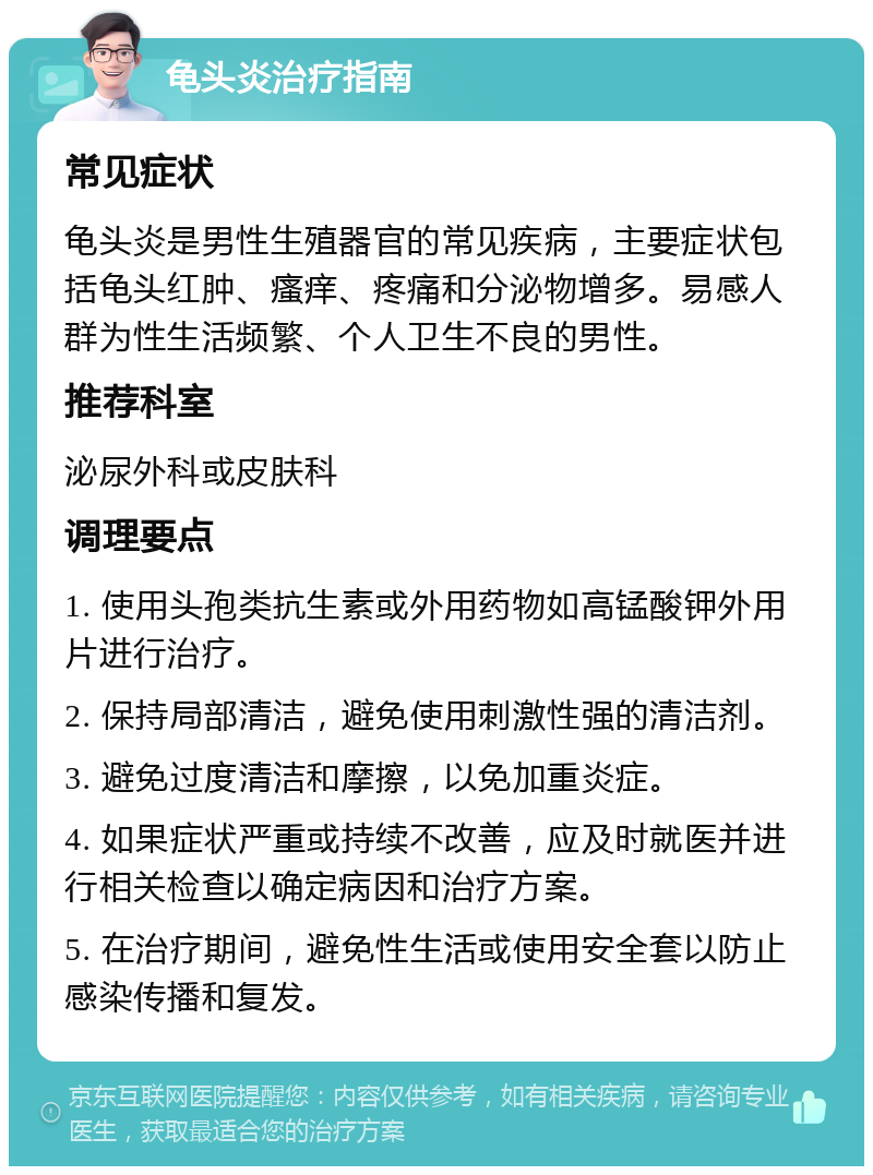 龟头炎治疗指南 常见症状 龟头炎是男性生殖器官的常见疾病，主要症状包括龟头红肿、瘙痒、疼痛和分泌物增多。易感人群为性生活频繁、个人卫生不良的男性。 推荐科室 泌尿外科或皮肤科 调理要点 1. 使用头孢类抗生素或外用药物如高锰酸钾外用片进行治疗。 2. 保持局部清洁，避免使用刺激性强的清洁剂。 3. 避免过度清洁和摩擦，以免加重炎症。 4. 如果症状严重或持续不改善，应及时就医并进行相关检查以确定病因和治疗方案。 5. 在治疗期间，避免性生活或使用安全套以防止感染传播和复发。