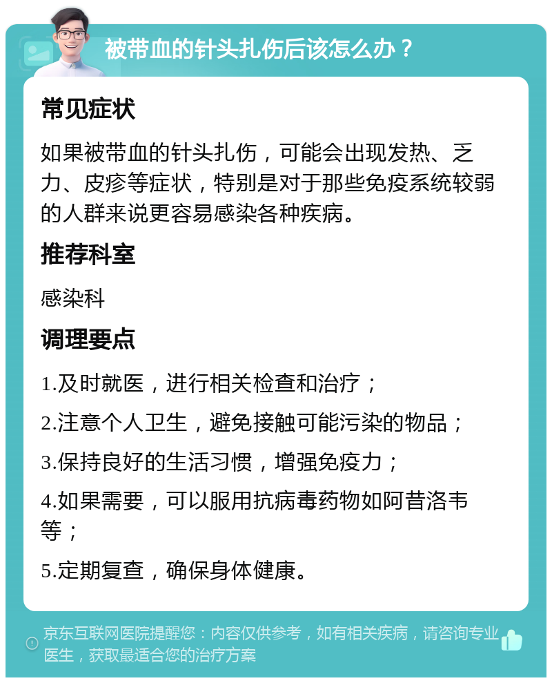 被带血的针头扎伤后该怎么办？ 常见症状 如果被带血的针头扎伤，可能会出现发热、乏力、皮疹等症状，特别是对于那些免疫系统较弱的人群来说更容易感染各种疾病。 推荐科室 感染科 调理要点 1.及时就医，进行相关检查和治疗； 2.注意个人卫生，避免接触可能污染的物品； 3.保持良好的生活习惯，增强免疫力； 4.如果需要，可以服用抗病毒药物如阿昔洛韦等； 5.定期复查，确保身体健康。