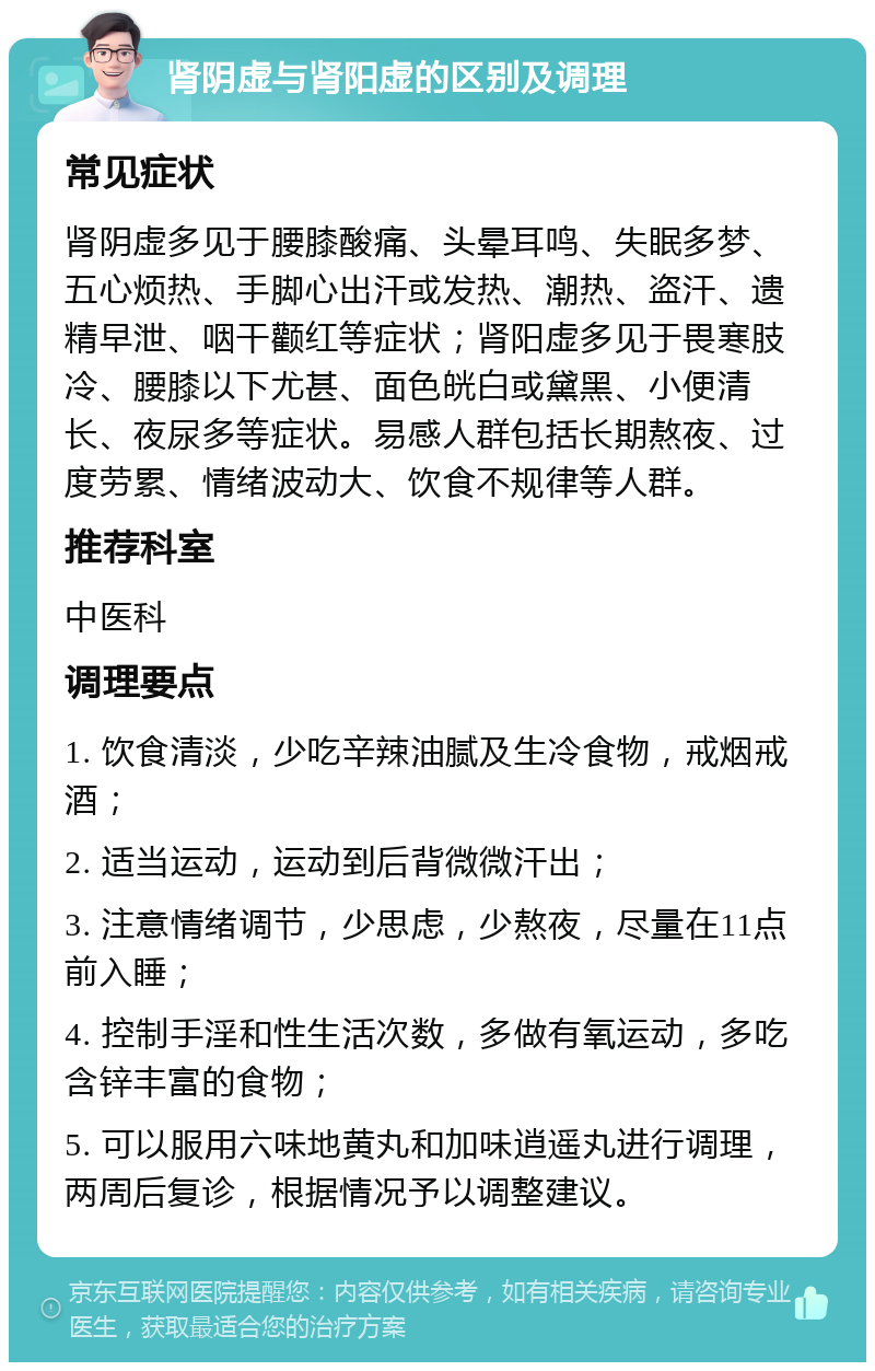 肾阴虚与肾阳虚的区别及调理 常见症状 肾阴虚多见于腰膝酸痛、头晕耳鸣、失眠多梦、五心烦热、手脚心出汗或发热、潮热、盗汗、遗精早泄、咽干颧红等症状；肾阳虚多见于畏寒肢冷、腰膝以下尤甚、面色㿠白或黛黑、小便清长、夜尿多等症状。易感人群包括长期熬夜、过度劳累、情绪波动大、饮食不规律等人群。 推荐科室 中医科 调理要点 1. 饮食清淡，少吃辛辣油腻及生冷食物，戒烟戒酒； 2. 适当运动，运动到后背微微汗出； 3. 注意情绪调节，少思虑，少熬夜，尽量在11点前入睡； 4. 控制手淫和性生活次数，多做有氧运动，多吃含锌丰富的食物； 5. 可以服用六味地黄丸和加味逍遥丸进行调理，两周后复诊，根据情况予以调整建议。