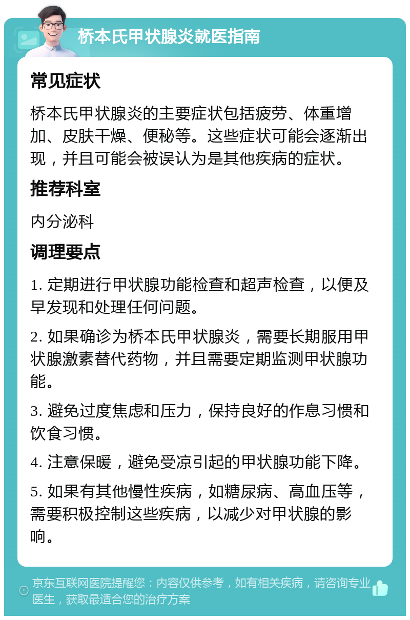 桥本氏甲状腺炎就医指南 常见症状 桥本氏甲状腺炎的主要症状包括疲劳、体重增加、皮肤干燥、便秘等。这些症状可能会逐渐出现，并且可能会被误认为是其他疾病的症状。 推荐科室 内分泌科 调理要点 1. 定期进行甲状腺功能检查和超声检查，以便及早发现和处理任何问题。 2. 如果确诊为桥本氏甲状腺炎，需要长期服用甲状腺激素替代药物，并且需要定期监测甲状腺功能。 3. 避免过度焦虑和压力，保持良好的作息习惯和饮食习惯。 4. 注意保暖，避免受凉引起的甲状腺功能下降。 5. 如果有其他慢性疾病，如糖尿病、高血压等，需要积极控制这些疾病，以减少对甲状腺的影响。