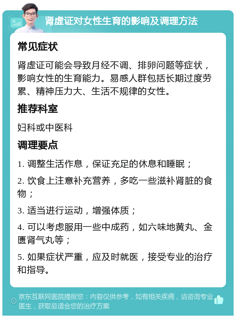 肾虚证对女性生育的影响及调理方法 常见症状 肾虚证可能会导致月经不调、排卵问题等症状，影响女性的生育能力。易感人群包括长期过度劳累、精神压力大、生活不规律的女性。 推荐科室 妇科或中医科 调理要点 1. 调整生活作息，保证充足的休息和睡眠； 2. 饮食上注意补充营养，多吃一些滋补肾脏的食物； 3. 适当进行运动，增强体质； 4. 可以考虑服用一些中成药，如六味地黄丸、金匮肾气丸等； 5. 如果症状严重，应及时就医，接受专业的治疗和指导。