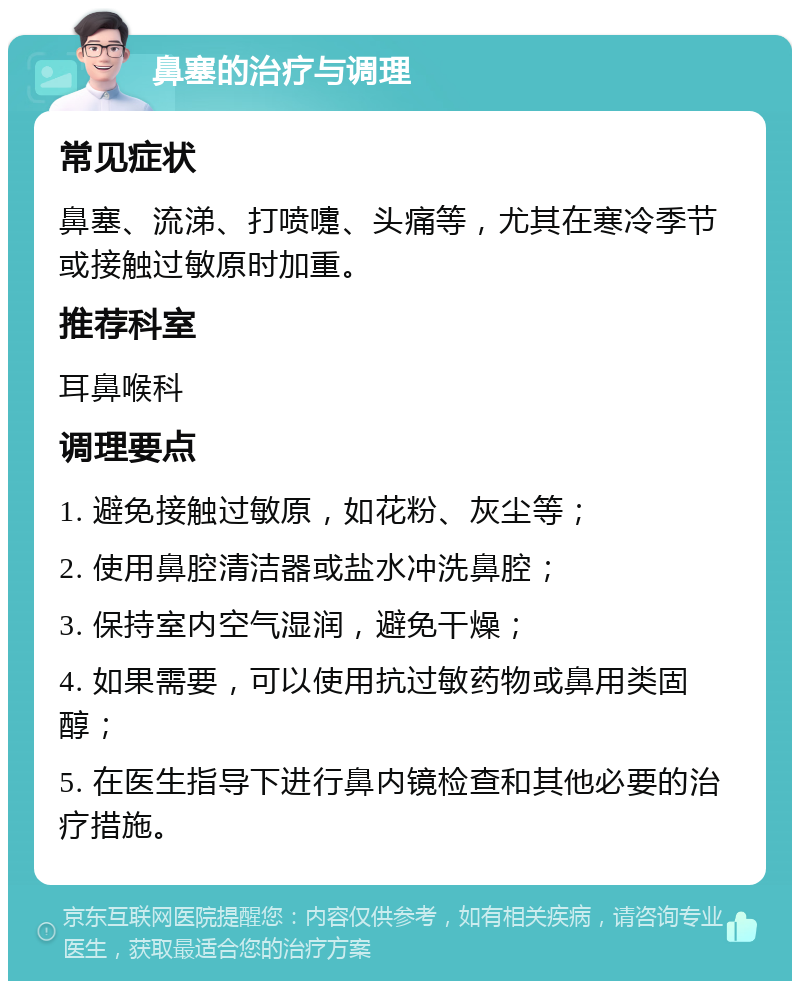 鼻塞的治疗与调理 常见症状 鼻塞、流涕、打喷嚏、头痛等，尤其在寒冷季节或接触过敏原时加重。 推荐科室 耳鼻喉科 调理要点 1. 避免接触过敏原，如花粉、灰尘等； 2. 使用鼻腔清洁器或盐水冲洗鼻腔； 3. 保持室内空气湿润，避免干燥； 4. 如果需要，可以使用抗过敏药物或鼻用类固醇； 5. 在医生指导下进行鼻内镜检查和其他必要的治疗措施。