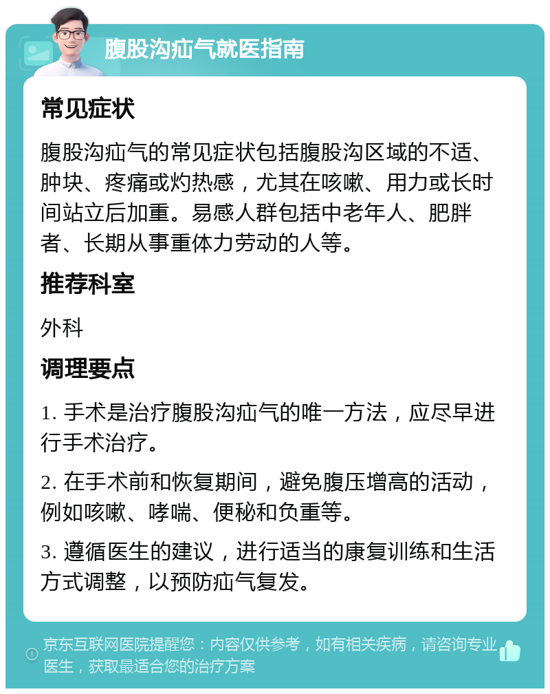 腹股沟疝气就医指南 常见症状 腹股沟疝气的常见症状包括腹股沟区域的不适、肿块、疼痛或灼热感，尤其在咳嗽、用力或长时间站立后加重。易感人群包括中老年人、肥胖者、长期从事重体力劳动的人等。 推荐科室 外科 调理要点 1. 手术是治疗腹股沟疝气的唯一方法，应尽早进行手术治疗。 2. 在手术前和恢复期间，避免腹压增高的活动，例如咳嗽、哮喘、便秘和负重等。 3. 遵循医生的建议，进行适当的康复训练和生活方式调整，以预防疝气复发。