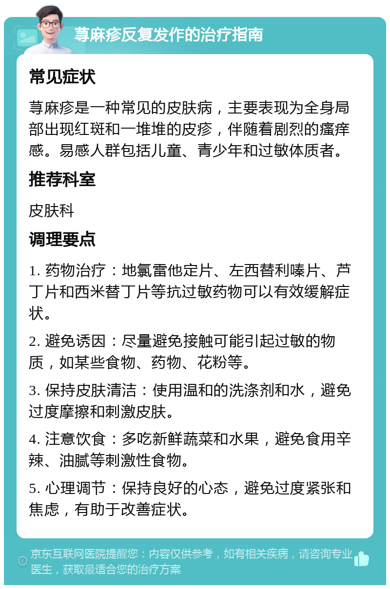 荨麻疹反复发作的治疗指南 常见症状 荨麻疹是一种常见的皮肤病，主要表现为全身局部出现红斑和一堆堆的皮疹，伴随着剧烈的瘙痒感。易感人群包括儿童、青少年和过敏体质者。 推荐科室 皮肤科 调理要点 1. 药物治疗：地氯雷他定片、左西替利嗪片、芦丁片和西米替丁片等抗过敏药物可以有效缓解症状。 2. 避免诱因：尽量避免接触可能引起过敏的物质，如某些食物、药物、花粉等。 3. 保持皮肤清洁：使用温和的洗涤剂和水，避免过度摩擦和刺激皮肤。 4. 注意饮食：多吃新鲜蔬菜和水果，避免食用辛辣、油腻等刺激性食物。 5. 心理调节：保持良好的心态，避免过度紧张和焦虑，有助于改善症状。