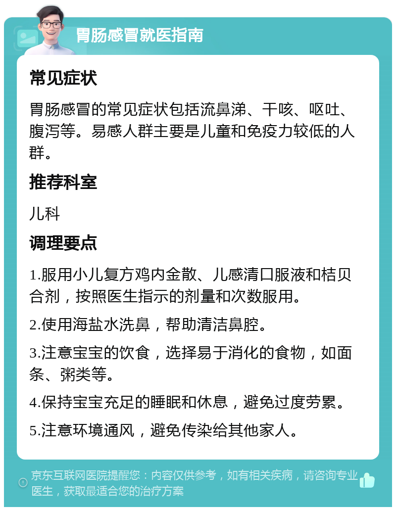 胃肠感冒就医指南 常见症状 胃肠感冒的常见症状包括流鼻涕、干咳、呕吐、腹泻等。易感人群主要是儿童和免疫力较低的人群。 推荐科室 儿科 调理要点 1.服用小儿复方鸡内金散、儿感清口服液和桔贝合剂，按照医生指示的剂量和次数服用。 2.使用海盐水洗鼻，帮助清洁鼻腔。 3.注意宝宝的饮食，选择易于消化的食物，如面条、粥类等。 4.保持宝宝充足的睡眠和休息，避免过度劳累。 5.注意环境通风，避免传染给其他家人。