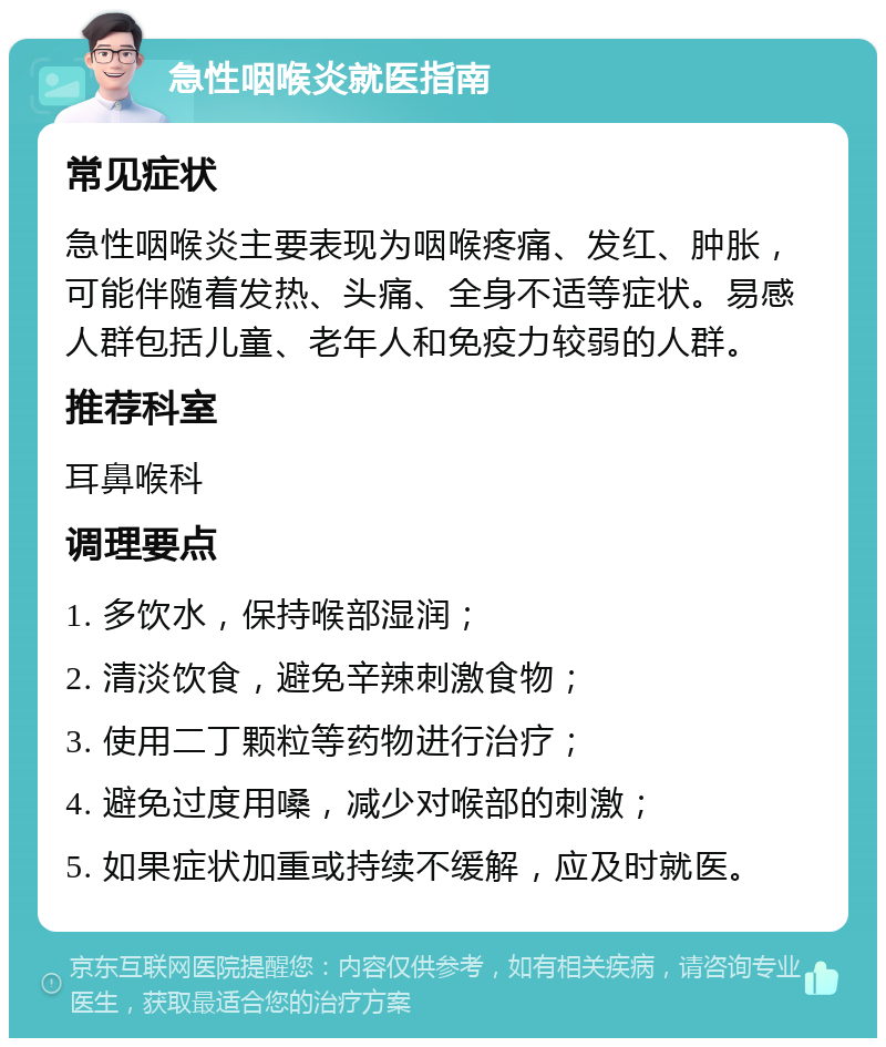 急性咽喉炎就医指南 常见症状 急性咽喉炎主要表现为咽喉疼痛、发红、肿胀，可能伴随着发热、头痛、全身不适等症状。易感人群包括儿童、老年人和免疫力较弱的人群。 推荐科室 耳鼻喉科 调理要点 1. 多饮水，保持喉部湿润； 2. 清淡饮食，避免辛辣刺激食物； 3. 使用二丁颗粒等药物进行治疗； 4. 避免过度用嗓，减少对喉部的刺激； 5. 如果症状加重或持续不缓解，应及时就医。