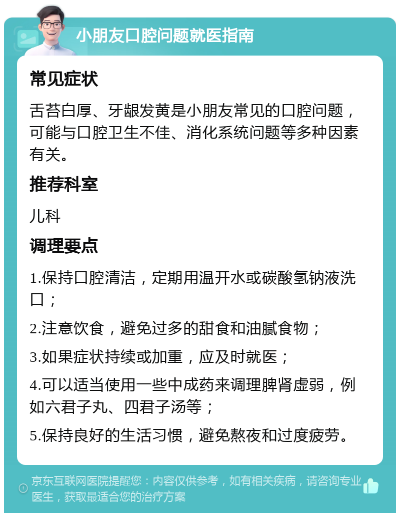 小朋友口腔问题就医指南 常见症状 舌苔白厚、牙龈发黄是小朋友常见的口腔问题，可能与口腔卫生不佳、消化系统问题等多种因素有关。 推荐科室 儿科 调理要点 1.保持口腔清洁，定期用温开水或碳酸氢钠液洗口； 2.注意饮食，避免过多的甜食和油腻食物； 3.如果症状持续或加重，应及时就医； 4.可以适当使用一些中成药来调理脾肾虚弱，例如六君子丸、四君子汤等； 5.保持良好的生活习惯，避免熬夜和过度疲劳。