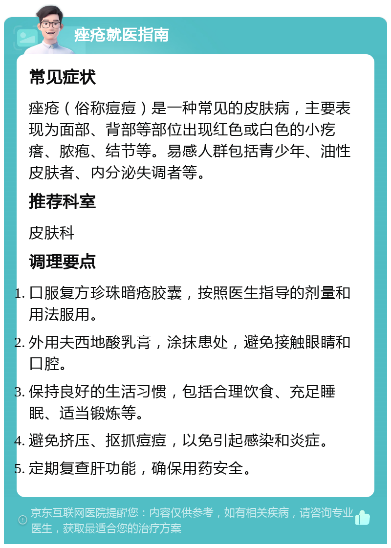 痤疮就医指南 常见症状 痤疮（俗称痘痘）是一种常见的皮肤病，主要表现为面部、背部等部位出现红色或白色的小疙瘩、脓疱、结节等。易感人群包括青少年、油性皮肤者、内分泌失调者等。 推荐科室 皮肤科 调理要点 口服复方珍珠暗疮胶囊，按照医生指导的剂量和用法服用。 外用夫西地酸乳膏，涂抹患处，避免接触眼睛和口腔。 保持良好的生活习惯，包括合理饮食、充足睡眠、适当锻炼等。 避免挤压、抠抓痘痘，以免引起感染和炎症。 定期复查肝功能，确保用药安全。