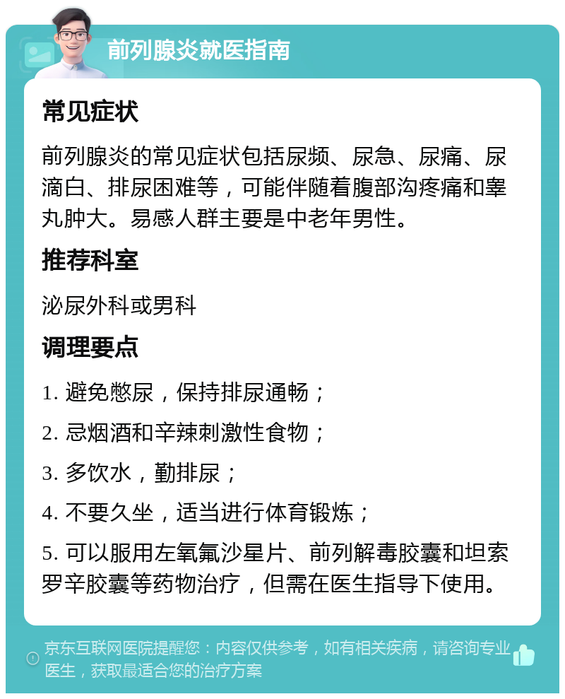 前列腺炎就医指南 常见症状 前列腺炎的常见症状包括尿频、尿急、尿痛、尿滴白、排尿困难等，可能伴随着腹部沟疼痛和睾丸肿大。易感人群主要是中老年男性。 推荐科室 泌尿外科或男科 调理要点 1. 避免憋尿，保持排尿通畅； 2. 忌烟酒和辛辣刺激性食物； 3. 多饮水，勤排尿； 4. 不要久坐，适当进行体育锻炼； 5. 可以服用左氧氟沙星片、前列解毒胶囊和坦索罗辛胶囊等药物治疗，但需在医生指导下使用。