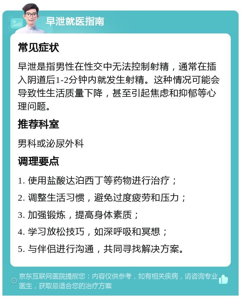 早泄就医指南 常见症状 早泄是指男性在性交中无法控制射精，通常在插入阴道后1-2分钟内就发生射精。这种情况可能会导致性生活质量下降，甚至引起焦虑和抑郁等心理问题。 推荐科室 男科或泌尿外科 调理要点 1. 使用盐酸达泊西丁等药物进行治疗； 2. 调整生活习惯，避免过度疲劳和压力； 3. 加强锻炼，提高身体素质； 4. 学习放松技巧，如深呼吸和冥想； 5. 与伴侣进行沟通，共同寻找解决方案。