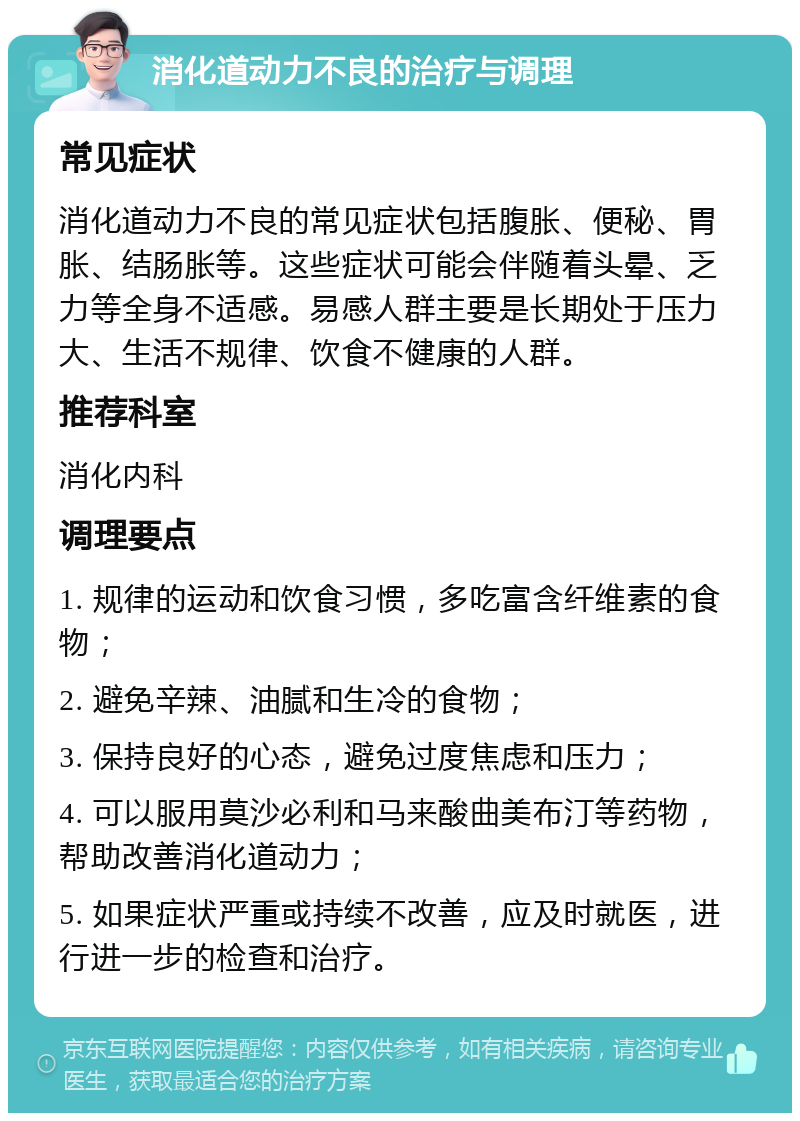 消化道动力不良的治疗与调理 常见症状 消化道动力不良的常见症状包括腹胀、便秘、胃胀、结肠胀等。这些症状可能会伴随着头晕、乏力等全身不适感。易感人群主要是长期处于压力大、生活不规律、饮食不健康的人群。 推荐科室 消化内科 调理要点 1. 规律的运动和饮食习惯，多吃富含纤维素的食物； 2. 避免辛辣、油腻和生冷的食物； 3. 保持良好的心态，避免过度焦虑和压力； 4. 可以服用莫沙必利和马来酸曲美布汀等药物，帮助改善消化道动力； 5. 如果症状严重或持续不改善，应及时就医，进行进一步的检查和治疗。