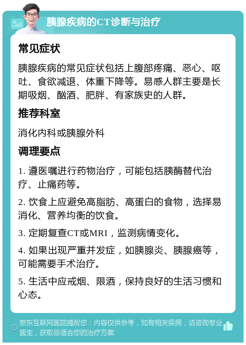 胰腺疾病的CT诊断与治疗 常见症状 胰腺疾病的常见症状包括上腹部疼痛、恶心、呕吐、食欲减退、体重下降等。易感人群主要是长期吸烟、酗酒、肥胖、有家族史的人群。 推荐科室 消化内科或胰腺外科 调理要点 1. 遵医嘱进行药物治疗，可能包括胰酶替代治疗、止痛药等。 2. 饮食上应避免高脂肪、高蛋白的食物，选择易消化、营养均衡的饮食。 3. 定期复查CT或MRI，监测病情变化。 4. 如果出现严重并发症，如胰腺炎、胰腺癌等，可能需要手术治疗。 5. 生活中应戒烟、限酒，保持良好的生活习惯和心态。