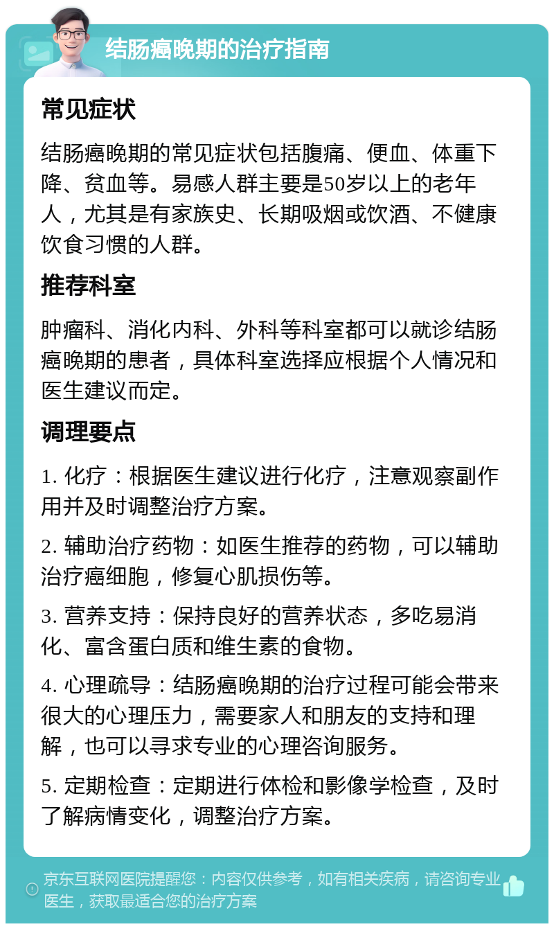 结肠癌晚期的治疗指南 常见症状 结肠癌晚期的常见症状包括腹痛、便血、体重下降、贫血等。易感人群主要是50岁以上的老年人，尤其是有家族史、长期吸烟或饮酒、不健康饮食习惯的人群。 推荐科室 肿瘤科、消化内科、外科等科室都可以就诊结肠癌晚期的患者，具体科室选择应根据个人情况和医生建议而定。 调理要点 1. 化疗：根据医生建议进行化疗，注意观察副作用并及时调整治疗方案。 2. 辅助治疗药物：如医生推荐的药物，可以辅助治疗癌细胞，修复心肌损伤等。 3. 营养支持：保持良好的营养状态，多吃易消化、富含蛋白质和维生素的食物。 4. 心理疏导：结肠癌晚期的治疗过程可能会带来很大的心理压力，需要家人和朋友的支持和理解，也可以寻求专业的心理咨询服务。 5. 定期检查：定期进行体检和影像学检查，及时了解病情变化，调整治疗方案。