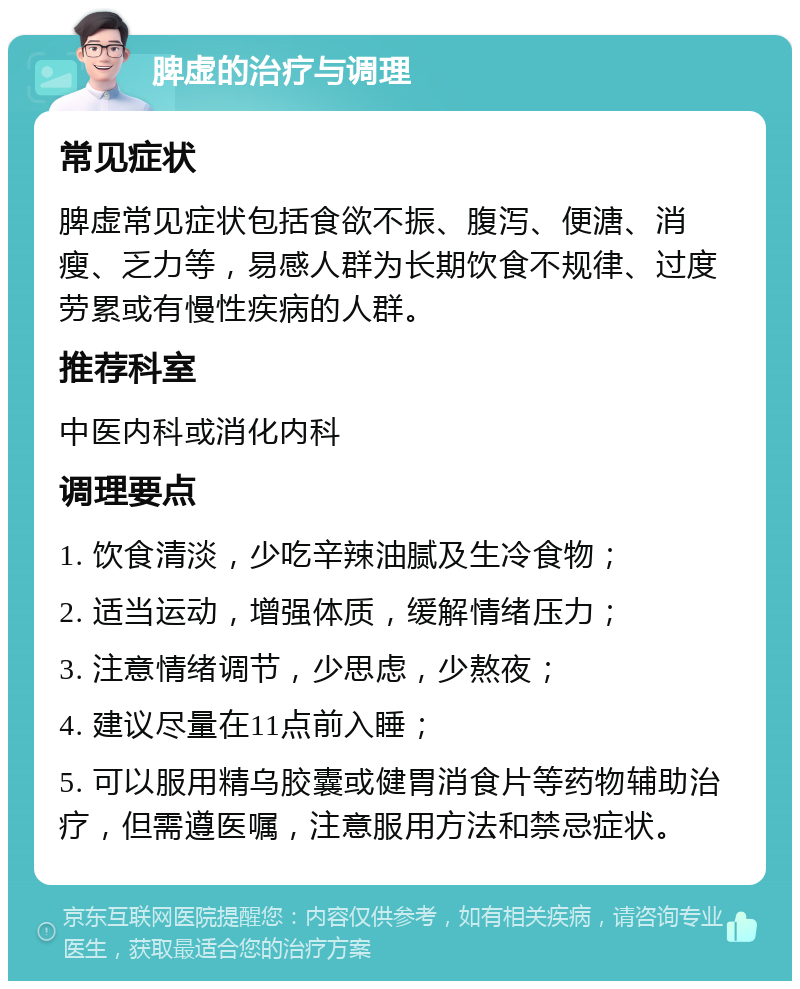 脾虚的治疗与调理 常见症状 脾虚常见症状包括食欲不振、腹泻、便溏、消瘦、乏力等，易感人群为长期饮食不规律、过度劳累或有慢性疾病的人群。 推荐科室 中医内科或消化内科 调理要点 1. 饮食清淡，少吃辛辣油腻及生冷食物； 2. 适当运动，增强体质，缓解情绪压力； 3. 注意情绪调节，少思虑，少熬夜； 4. 建议尽量在11点前入睡； 5. 可以服用精乌胶囊或健胃消食片等药物辅助治疗，但需遵医嘱，注意服用方法和禁忌症状。