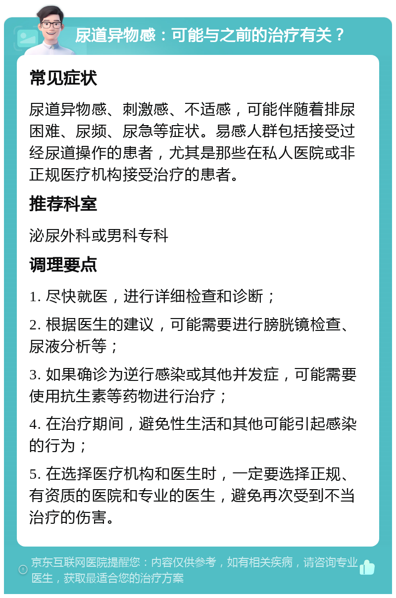 尿道异物感：可能与之前的治疗有关？ 常见症状 尿道异物感、刺激感、不适感，可能伴随着排尿困难、尿频、尿急等症状。易感人群包括接受过经尿道操作的患者，尤其是那些在私人医院或非正规医疗机构接受治疗的患者。 推荐科室 泌尿外科或男科专科 调理要点 1. 尽快就医，进行详细检查和诊断； 2. 根据医生的建议，可能需要进行膀胱镜检查、尿液分析等； 3. 如果确诊为逆行感染或其他并发症，可能需要使用抗生素等药物进行治疗； 4. 在治疗期间，避免性生活和其他可能引起感染的行为； 5. 在选择医疗机构和医生时，一定要选择正规、有资质的医院和专业的医生，避免再次受到不当治疗的伤害。