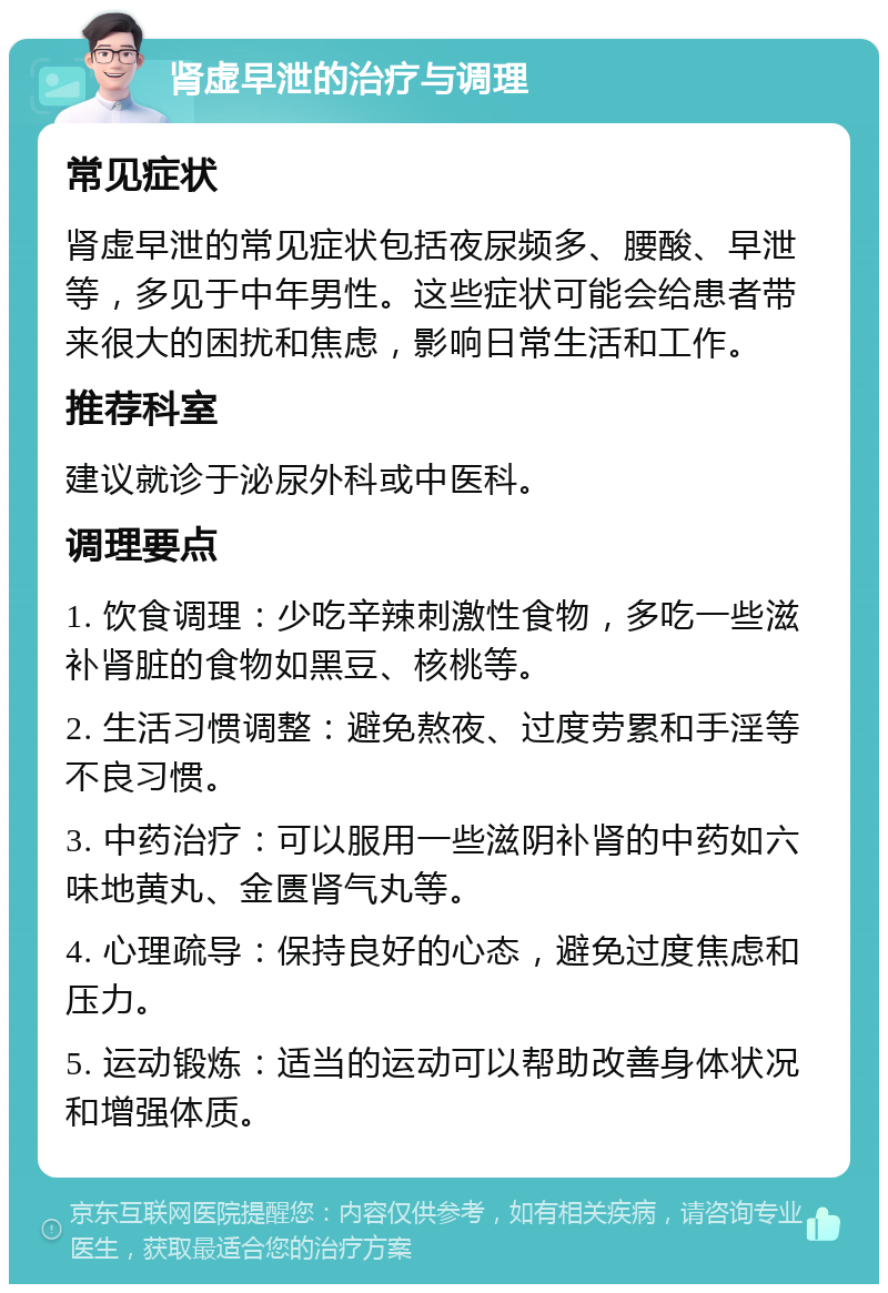 肾虚早泄的治疗与调理 常见症状 肾虚早泄的常见症状包括夜尿频多、腰酸、早泄等，多见于中年男性。这些症状可能会给患者带来很大的困扰和焦虑，影响日常生活和工作。 推荐科室 建议就诊于泌尿外科或中医科。 调理要点 1. 饮食调理：少吃辛辣刺激性食物，多吃一些滋补肾脏的食物如黑豆、核桃等。 2. 生活习惯调整：避免熬夜、过度劳累和手淫等不良习惯。 3. 中药治疗：可以服用一些滋阴补肾的中药如六味地黄丸、金匮肾气丸等。 4. 心理疏导：保持良好的心态，避免过度焦虑和压力。 5. 运动锻炼：适当的运动可以帮助改善身体状况和增强体质。