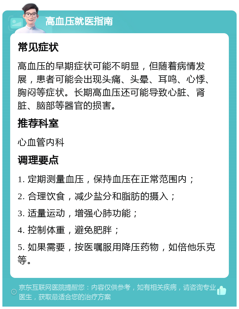 高血压就医指南 常见症状 高血压的早期症状可能不明显，但随着病情发展，患者可能会出现头痛、头晕、耳鸣、心悸、胸闷等症状。长期高血压还可能导致心脏、肾脏、脑部等器官的损害。 推荐科室 心血管内科 调理要点 1. 定期测量血压，保持血压在正常范围内； 2. 合理饮食，减少盐分和脂肪的摄入； 3. 适量运动，增强心肺功能； 4. 控制体重，避免肥胖； 5. 如果需要，按医嘱服用降压药物，如倍他乐克等。