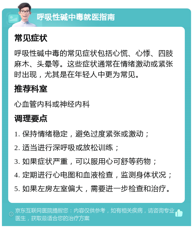 呼吸性碱中毒就医指南 常见症状 呼吸性碱中毒的常见症状包括心慌、心悸、四肢麻木、头晕等。这些症状通常在情绪激动或紧张时出现，尤其是在年轻人中更为常见。 推荐科室 心血管内科或神经内科 调理要点 1. 保持情绪稳定，避免过度紧张或激动； 2. 适当进行深呼吸或放松训练； 3. 如果症状严重，可以服用心可舒等药物； 4. 定期进行心电图和血液检查，监测身体状况； 5. 如果左房左室偏大，需要进一步检查和治疗。