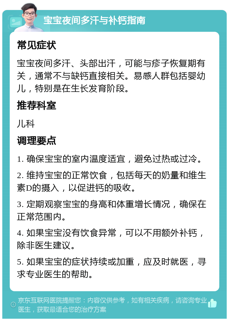 宝宝夜间多汗与补钙指南 常见症状 宝宝夜间多汗、头部出汗，可能与疹子恢复期有关，通常不与缺钙直接相关。易感人群包括婴幼儿，特别是在生长发育阶段。 推荐科室 儿科 调理要点 1. 确保宝宝的室内温度适宜，避免过热或过冷。 2. 维持宝宝的正常饮食，包括每天的奶量和维生素D的摄入，以促进钙的吸收。 3. 定期观察宝宝的身高和体重增长情况，确保在正常范围内。 4. 如果宝宝没有饮食异常，可以不用额外补钙，除非医生建议。 5. 如果宝宝的症状持续或加重，应及时就医，寻求专业医生的帮助。