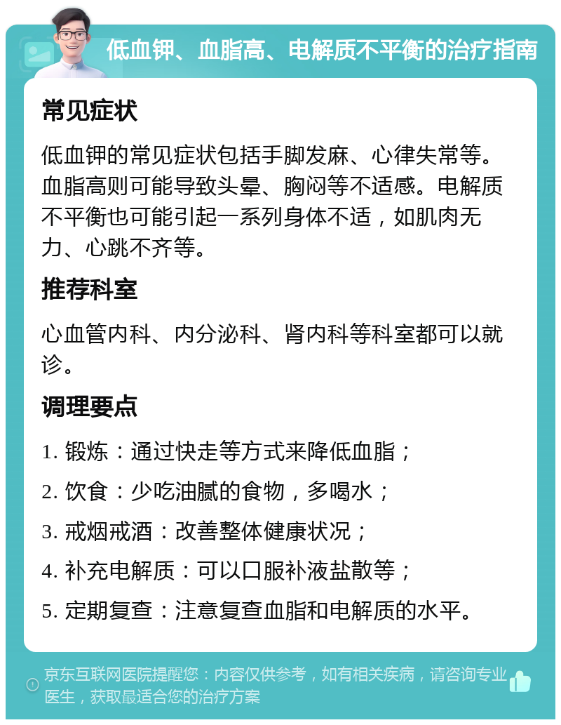 低血钾、血脂高、电解质不平衡的治疗指南 常见症状 低血钾的常见症状包括手脚发麻、心律失常等。血脂高则可能导致头晕、胸闷等不适感。电解质不平衡也可能引起一系列身体不适，如肌肉无力、心跳不齐等。 推荐科室 心血管内科、内分泌科、肾内科等科室都可以就诊。 调理要点 1. 锻炼：通过快走等方式来降低血脂； 2. 饮食：少吃油腻的食物，多喝水； 3. 戒烟戒酒：改善整体健康状况； 4. 补充电解质：可以口服补液盐散等； 5. 定期复查：注意复查血脂和电解质的水平。