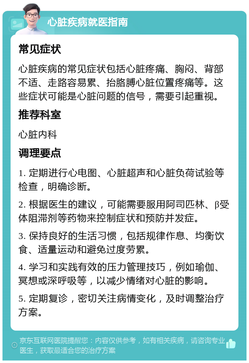 心脏疾病就医指南 常见症状 心脏疾病的常见症状包括心脏疼痛、胸闷、背部不适、走路容易累、抬胳膊心脏位置疼痛等。这些症状可能是心脏问题的信号，需要引起重视。 推荐科室 心脏内科 调理要点 1. 定期进行心电图、心脏超声和心脏负荷试验等检查，明确诊断。 2. 根据医生的建议，可能需要服用阿司匹林、β受体阻滞剂等药物来控制症状和预防并发症。 3. 保持良好的生活习惯，包括规律作息、均衡饮食、适量运动和避免过度劳累。 4. 学习和实践有效的压力管理技巧，例如瑜伽、冥想或深呼吸等，以减少情绪对心脏的影响。 5. 定期复诊，密切关注病情变化，及时调整治疗方案。