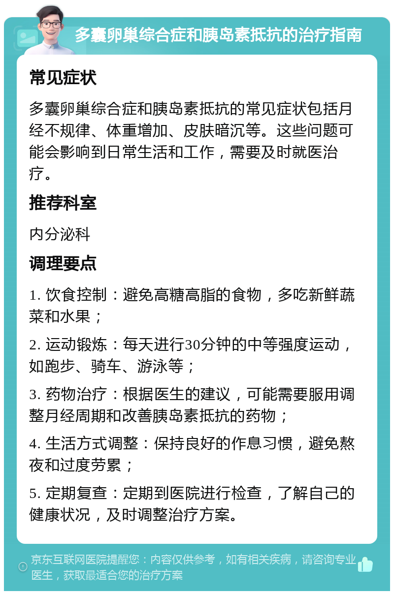 多囊卵巢综合症和胰岛素抵抗的治疗指南 常见症状 多囊卵巢综合症和胰岛素抵抗的常见症状包括月经不规律、体重增加、皮肤暗沉等。这些问题可能会影响到日常生活和工作，需要及时就医治疗。 推荐科室 内分泌科 调理要点 1. 饮食控制：避免高糖高脂的食物，多吃新鲜蔬菜和水果； 2. 运动锻炼：每天进行30分钟的中等强度运动，如跑步、骑车、游泳等； 3. 药物治疗：根据医生的建议，可能需要服用调整月经周期和改善胰岛素抵抗的药物； 4. 生活方式调整：保持良好的作息习惯，避免熬夜和过度劳累； 5. 定期复查：定期到医院进行检查，了解自己的健康状况，及时调整治疗方案。