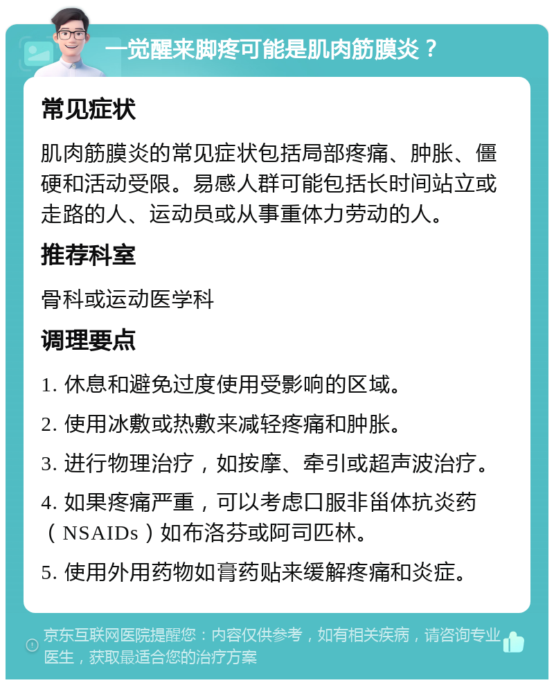 一觉醒来脚疼可能是肌肉筋膜炎？ 常见症状 肌肉筋膜炎的常见症状包括局部疼痛、肿胀、僵硬和活动受限。易感人群可能包括长时间站立或走路的人、运动员或从事重体力劳动的人。 推荐科室 骨科或运动医学科 调理要点 1. 休息和避免过度使用受影响的区域。 2. 使用冰敷或热敷来减轻疼痛和肿胀。 3. 进行物理治疗，如按摩、牵引或超声波治疗。 4. 如果疼痛严重，可以考虑口服非甾体抗炎药（NSAIDs）如布洛芬或阿司匹林。 5. 使用外用药物如膏药贴来缓解疼痛和炎症。