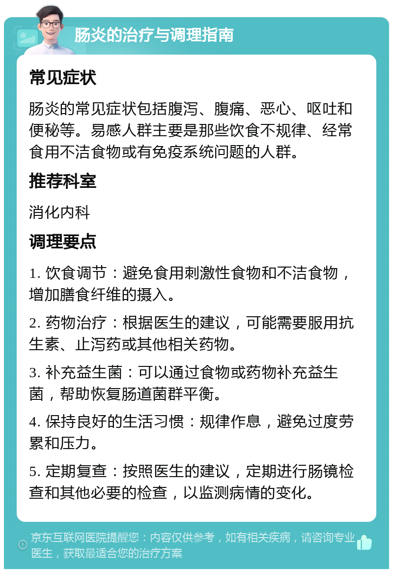 肠炎的治疗与调理指南 常见症状 肠炎的常见症状包括腹泻、腹痛、恶心、呕吐和便秘等。易感人群主要是那些饮食不规律、经常食用不洁食物或有免疫系统问题的人群。 推荐科室 消化内科 调理要点 1. 饮食调节：避免食用刺激性食物和不洁食物，增加膳食纤维的摄入。 2. 药物治疗：根据医生的建议，可能需要服用抗生素、止泻药或其他相关药物。 3. 补充益生菌：可以通过食物或药物补充益生菌，帮助恢复肠道菌群平衡。 4. 保持良好的生活习惯：规律作息，避免过度劳累和压力。 5. 定期复查：按照医生的建议，定期进行肠镜检查和其他必要的检查，以监测病情的变化。