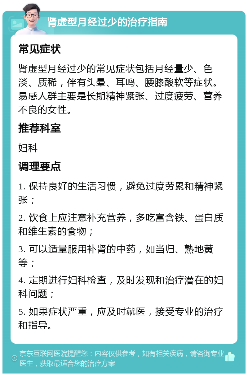 肾虚型月经过少的治疗指南 常见症状 肾虚型月经过少的常见症状包括月经量少、色淡、质稀，伴有头晕、耳鸣、腰膝酸软等症状。易感人群主要是长期精神紧张、过度疲劳、营养不良的女性。 推荐科室 妇科 调理要点 1. 保持良好的生活习惯，避免过度劳累和精神紧张； 2. 饮食上应注意补充营养，多吃富含铁、蛋白质和维生素的食物； 3. 可以适量服用补肾的中药，如当归、熟地黄等； 4. 定期进行妇科检查，及时发现和治疗潜在的妇科问题； 5. 如果症状严重，应及时就医，接受专业的治疗和指导。