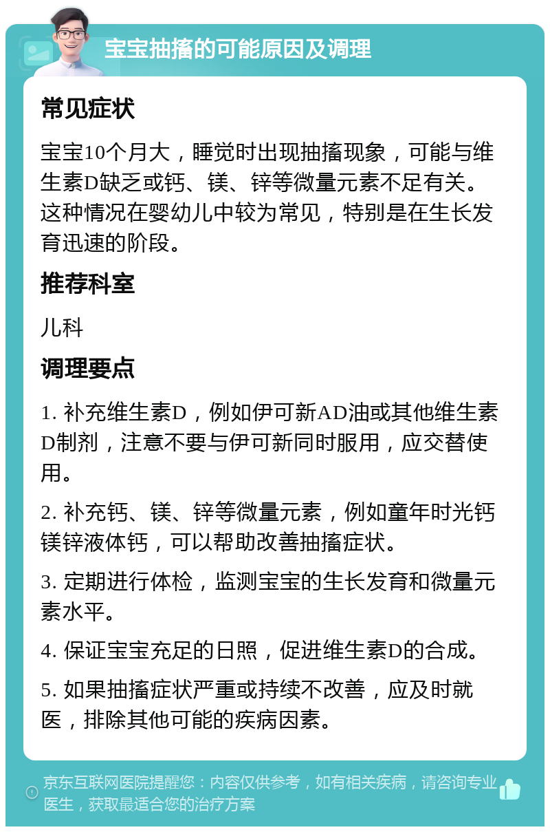 宝宝抽搐的可能原因及调理 常见症状 宝宝10个月大，睡觉时出现抽搐现象，可能与维生素D缺乏或钙、镁、锌等微量元素不足有关。这种情况在婴幼儿中较为常见，特别是在生长发育迅速的阶段。 推荐科室 儿科 调理要点 1. 补充维生素D，例如伊可新AD油或其他维生素D制剂，注意不要与伊可新同时服用，应交替使用。 2. 补充钙、镁、锌等微量元素，例如童年时光钙镁锌液体钙，可以帮助改善抽搐症状。 3. 定期进行体检，监测宝宝的生长发育和微量元素水平。 4. 保证宝宝充足的日照，促进维生素D的合成。 5. 如果抽搐症状严重或持续不改善，应及时就医，排除其他可能的疾病因素。