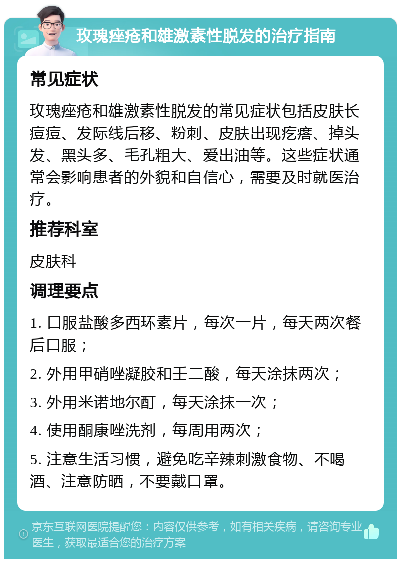 玫瑰痤疮和雄激素性脱发的治疗指南 常见症状 玫瑰痤疮和雄激素性脱发的常见症状包括皮肤长痘痘、发际线后移、粉刺、皮肤出现疙瘩、掉头发、黑头多、毛孔粗大、爱出油等。这些症状通常会影响患者的外貌和自信心，需要及时就医治疗。 推荐科室 皮肤科 调理要点 1. 口服盐酸多西环素片，每次一片，每天两次餐后口服； 2. 外用甲硝唑凝胶和壬二酸，每天涂抹两次； 3. 外用米诺地尔酊，每天涂抹一次； 4. 使用酮康唑洗剂，每周用两次； 5. 注意生活习惯，避免吃辛辣刺激食物、不喝酒、注意防晒，不要戴口罩。