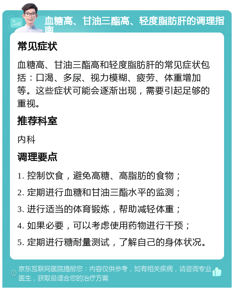 血糖高、甘油三酯高、轻度脂肪肝的调理指南 常见症状 血糖高、甘油三酯高和轻度脂肪肝的常见症状包括：口渴、多尿、视力模糊、疲劳、体重增加等。这些症状可能会逐渐出现，需要引起足够的重视。 推荐科室 内科 调理要点 1. 控制饮食，避免高糖、高脂肪的食物； 2. 定期进行血糖和甘油三酯水平的监测； 3. 进行适当的体育锻炼，帮助减轻体重； 4. 如果必要，可以考虑使用药物进行干预； 5. 定期进行糖耐量测试，了解自己的身体状况。