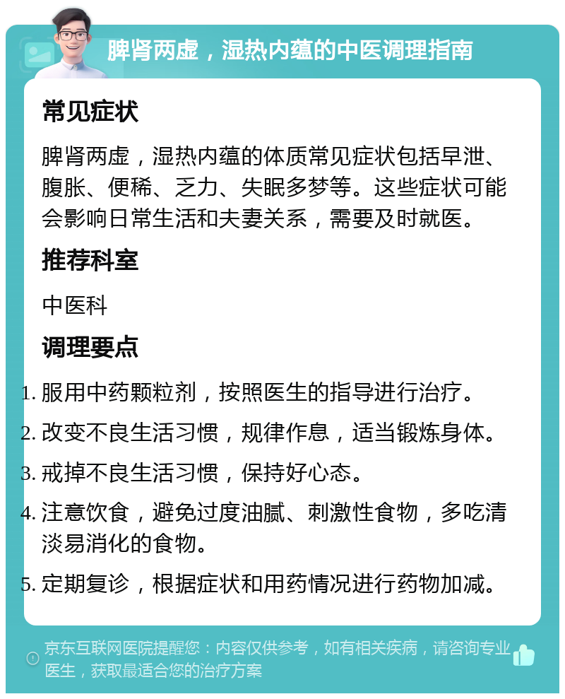 脾肾两虚，湿热内蕴的中医调理指南 常见症状 脾肾两虚，湿热内蕴的体质常见症状包括早泄、腹胀、便稀、乏力、失眠多梦等。这些症状可能会影响日常生活和夫妻关系，需要及时就医。 推荐科室 中医科 调理要点 服用中药颗粒剂，按照医生的指导进行治疗。 改变不良生活习惯，规律作息，适当锻炼身体。 戒掉不良生活习惯，保持好心态。 注意饮食，避免过度油腻、刺激性食物，多吃清淡易消化的食物。 定期复诊，根据症状和用药情况进行药物加减。