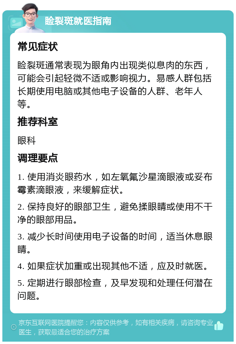 睑裂斑就医指南 常见症状 睑裂斑通常表现为眼角内出现类似息肉的东西，可能会引起轻微不适或影响视力。易感人群包括长期使用电脑或其他电子设备的人群、老年人等。 推荐科室 眼科 调理要点 1. 使用消炎眼药水，如左氧氟沙星滴眼液或妥布霉素滴眼液，来缓解症状。 2. 保持良好的眼部卫生，避免揉眼睛或使用不干净的眼部用品。 3. 减少长时间使用电子设备的时间，适当休息眼睛。 4. 如果症状加重或出现其他不适，应及时就医。 5. 定期进行眼部检查，及早发现和处理任何潜在问题。