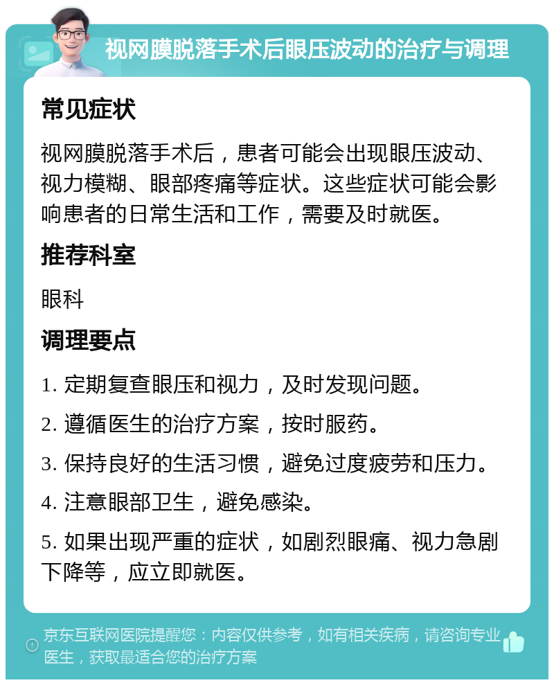 视网膜脱落手术后眼压波动的治疗与调理 常见症状 视网膜脱落手术后，患者可能会出现眼压波动、视力模糊、眼部疼痛等症状。这些症状可能会影响患者的日常生活和工作，需要及时就医。 推荐科室 眼科 调理要点 1. 定期复查眼压和视力，及时发现问题。 2. 遵循医生的治疗方案，按时服药。 3. 保持良好的生活习惯，避免过度疲劳和压力。 4. 注意眼部卫生，避免感染。 5. 如果出现严重的症状，如剧烈眼痛、视力急剧下降等，应立即就医。