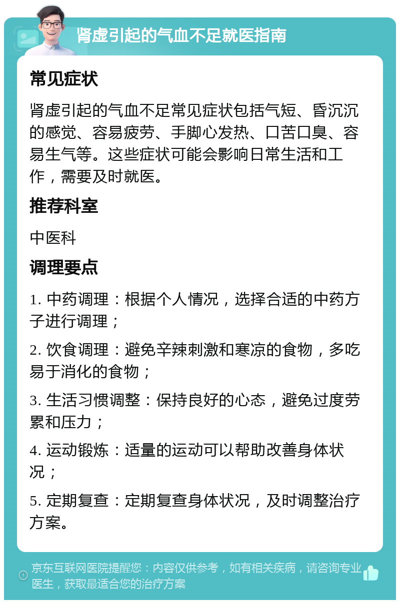 肾虚引起的气血不足就医指南 常见症状 肾虚引起的气血不足常见症状包括气短、昏沉沉的感觉、容易疲劳、手脚心发热、口苦口臭、容易生气等。这些症状可能会影响日常生活和工作，需要及时就医。 推荐科室 中医科 调理要点 1. 中药调理：根据个人情况，选择合适的中药方子进行调理； 2. 饮食调理：避免辛辣刺激和寒凉的食物，多吃易于消化的食物； 3. 生活习惯调整：保持良好的心态，避免过度劳累和压力； 4. 运动锻炼：适量的运动可以帮助改善身体状况； 5. 定期复查：定期复查身体状况，及时调整治疗方案。