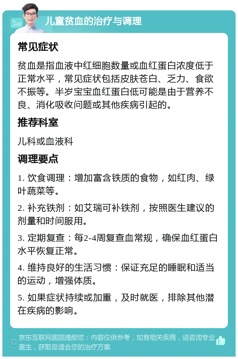 儿童贫血的治疗与调理 常见症状 贫血是指血液中红细胞数量或血红蛋白浓度低于正常水平，常见症状包括皮肤苍白、乏力、食欲不振等。半岁宝宝血红蛋白低可能是由于营养不良、消化吸收问题或其他疾病引起的。 推荐科室 儿科或血液科 调理要点 1. 饮食调理：增加富含铁质的食物，如红肉、绿叶蔬菜等。 2. 补充铁剂：如艾瑞可补铁剂，按照医生建议的剂量和时间服用。 3. 定期复查：每2-4周复查血常规，确保血红蛋白水平恢复正常。 4. 维持良好的生活习惯：保证充足的睡眠和适当的运动，增强体质。 5. 如果症状持续或加重，及时就医，排除其他潜在疾病的影响。