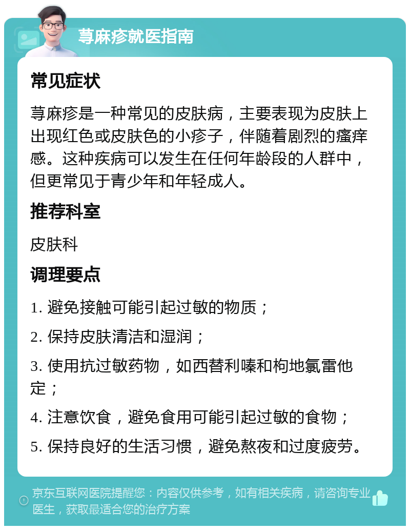 荨麻疹就医指南 常见症状 荨麻疹是一种常见的皮肤病，主要表现为皮肤上出现红色或皮肤色的小疹子，伴随着剧烈的瘙痒感。这种疾病可以发生在任何年龄段的人群中，但更常见于青少年和年轻成人。 推荐科室 皮肤科 调理要点 1. 避免接触可能引起过敏的物质； 2. 保持皮肤清洁和湿润； 3. 使用抗过敏药物，如西替利嗪和枸地氯雷他定； 4. 注意饮食，避免食用可能引起过敏的食物； 5. 保持良好的生活习惯，避免熬夜和过度疲劳。