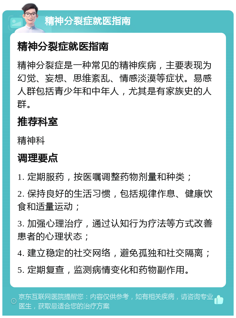 精神分裂症就医指南 精神分裂症就医指南 精神分裂症是一种常见的精神疾病，主要表现为幻觉、妄想、思维紊乱、情感淡漠等症状。易感人群包括青少年和中年人，尤其是有家族史的人群。 推荐科室 精神科 调理要点 1. 定期服药，按医嘱调整药物剂量和种类； 2. 保持良好的生活习惯，包括规律作息、健康饮食和适量运动； 3. 加强心理治疗，通过认知行为疗法等方式改善患者的心理状态； 4. 建立稳定的社交网络，避免孤独和社交隔离； 5. 定期复查，监测病情变化和药物副作用。