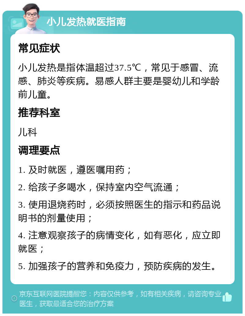 小儿发热就医指南 常见症状 小儿发热是指体温超过37.5℃，常见于感冒、流感、肺炎等疾病。易感人群主要是婴幼儿和学龄前儿童。 推荐科室 儿科 调理要点 1. 及时就医，遵医嘱用药； 2. 给孩子多喝水，保持室内空气流通； 3. 使用退烧药时，必须按照医生的指示和药品说明书的剂量使用； 4. 注意观察孩子的病情变化，如有恶化，应立即就医； 5. 加强孩子的营养和免疫力，预防疾病的发生。