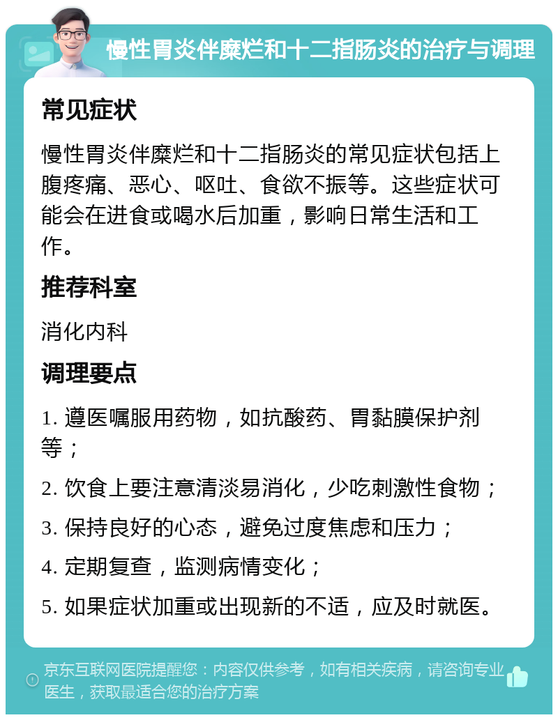 慢性胃炎伴糜烂和十二指肠炎的治疗与调理 常见症状 慢性胃炎伴糜烂和十二指肠炎的常见症状包括上腹疼痛、恶心、呕吐、食欲不振等。这些症状可能会在进食或喝水后加重，影响日常生活和工作。 推荐科室 消化内科 调理要点 1. 遵医嘱服用药物，如抗酸药、胃黏膜保护剂等； 2. 饮食上要注意清淡易消化，少吃刺激性食物； 3. 保持良好的心态，避免过度焦虑和压力； 4. 定期复查，监测病情变化； 5. 如果症状加重或出现新的不适，应及时就医。