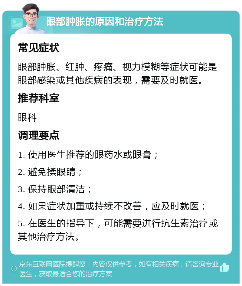 眼部肿胀的原因和治疗方法 常见症状 眼部肿胀、红肿、疼痛、视力模糊等症状可能是眼部感染或其他疾病的表现，需要及时就医。 推荐科室 眼科 调理要点 1. 使用医生推荐的眼药水或眼膏； 2. 避免揉眼睛； 3. 保持眼部清洁； 4. 如果症状加重或持续不改善，应及时就医； 5. 在医生的指导下，可能需要进行抗生素治疗或其他治疗方法。