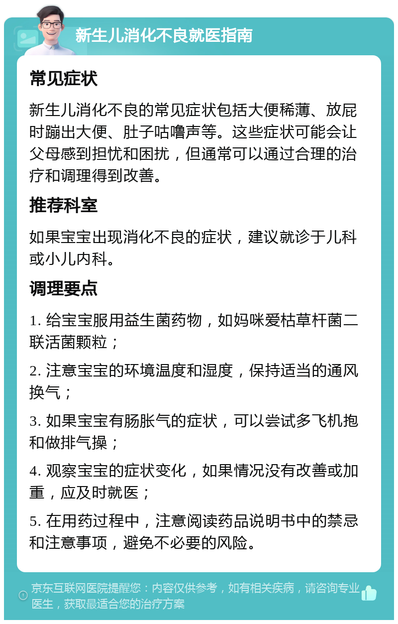 新生儿消化不良就医指南 常见症状 新生儿消化不良的常见症状包括大便稀薄、放屁时蹦出大便、肚子咕噜声等。这些症状可能会让父母感到担忧和困扰，但通常可以通过合理的治疗和调理得到改善。 推荐科室 如果宝宝出现消化不良的症状，建议就诊于儿科或小儿内科。 调理要点 1. 给宝宝服用益生菌药物，如妈咪爱枯草杆菌二联活菌颗粒； 2. 注意宝宝的环境温度和湿度，保持适当的通风换气； 3. 如果宝宝有肠胀气的症状，可以尝试多飞机抱和做排气操； 4. 观察宝宝的症状变化，如果情况没有改善或加重，应及时就医； 5. 在用药过程中，注意阅读药品说明书中的禁忌和注意事项，避免不必要的风险。