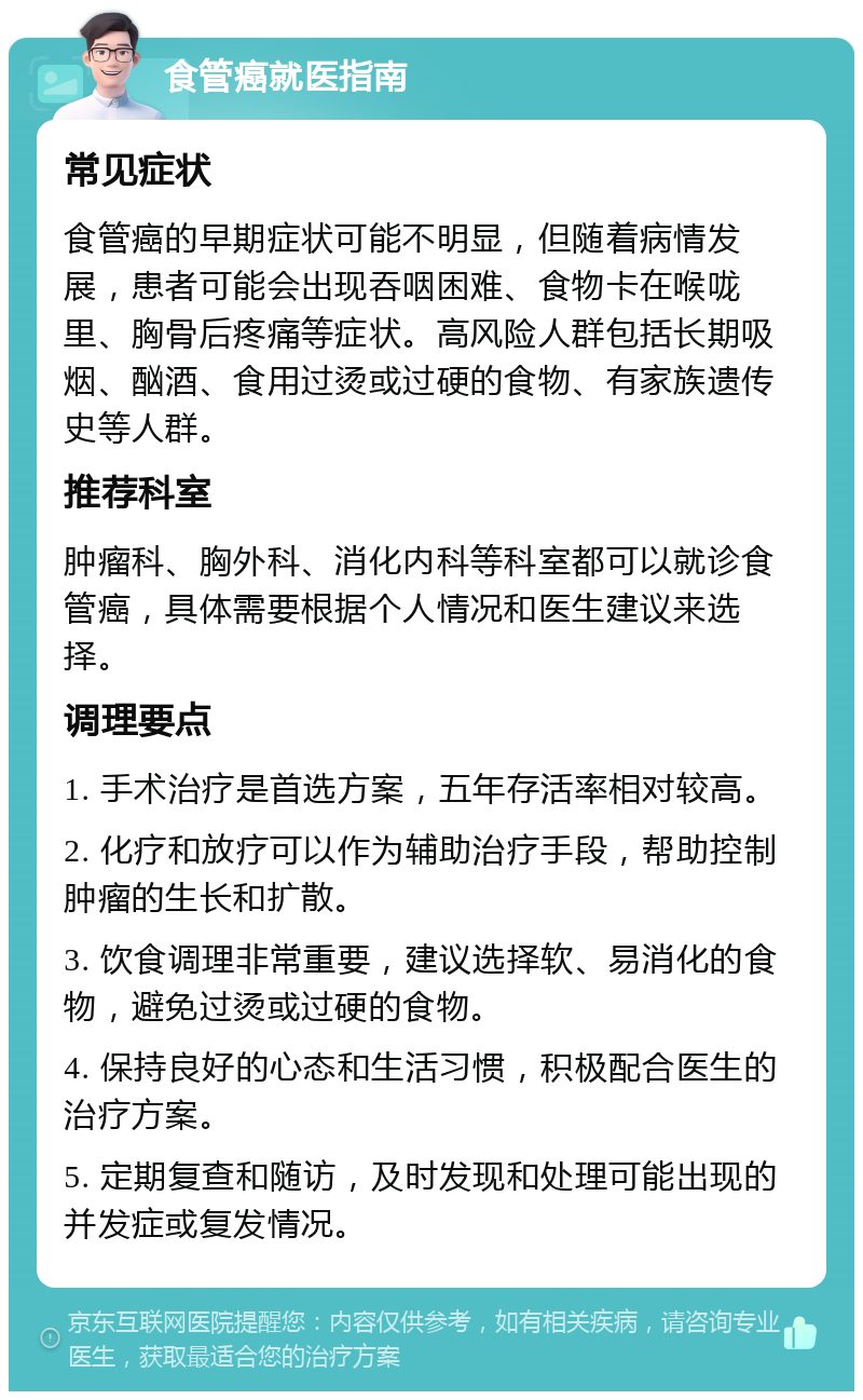 食管癌就医指南 常见症状 食管癌的早期症状可能不明显，但随着病情发展，患者可能会出现吞咽困难、食物卡在喉咙里、胸骨后疼痛等症状。高风险人群包括长期吸烟、酗酒、食用过烫或过硬的食物、有家族遗传史等人群。 推荐科室 肿瘤科、胸外科、消化内科等科室都可以就诊食管癌，具体需要根据个人情况和医生建议来选择。 调理要点 1. 手术治疗是首选方案，五年存活率相对较高。 2. 化疗和放疗可以作为辅助治疗手段，帮助控制肿瘤的生长和扩散。 3. 饮食调理非常重要，建议选择软、易消化的食物，避免过烫或过硬的食物。 4. 保持良好的心态和生活习惯，积极配合医生的治疗方案。 5. 定期复查和随访，及时发现和处理可能出现的并发症或复发情况。