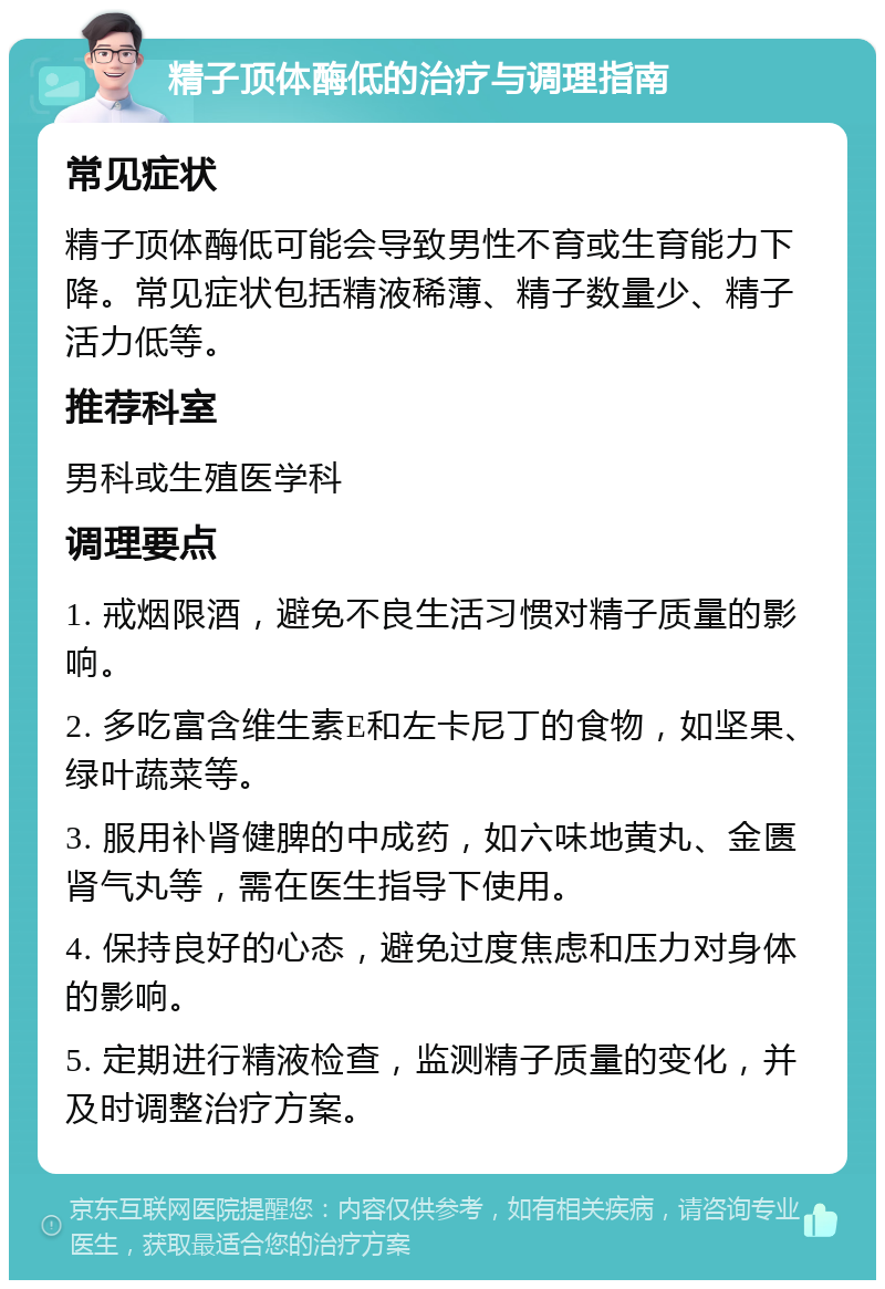 精子顶体酶低的治疗与调理指南 常见症状 精子顶体酶低可能会导致男性不育或生育能力下降。常见症状包括精液稀薄、精子数量少、精子活力低等。 推荐科室 男科或生殖医学科 调理要点 1. 戒烟限酒，避免不良生活习惯对精子质量的影响。 2. 多吃富含维生素E和左卡尼丁的食物，如坚果、绿叶蔬菜等。 3. 服用补肾健脾的中成药，如六味地黄丸、金匮肾气丸等，需在医生指导下使用。 4. 保持良好的心态，避免过度焦虑和压力对身体的影响。 5. 定期进行精液检查，监测精子质量的变化，并及时调整治疗方案。