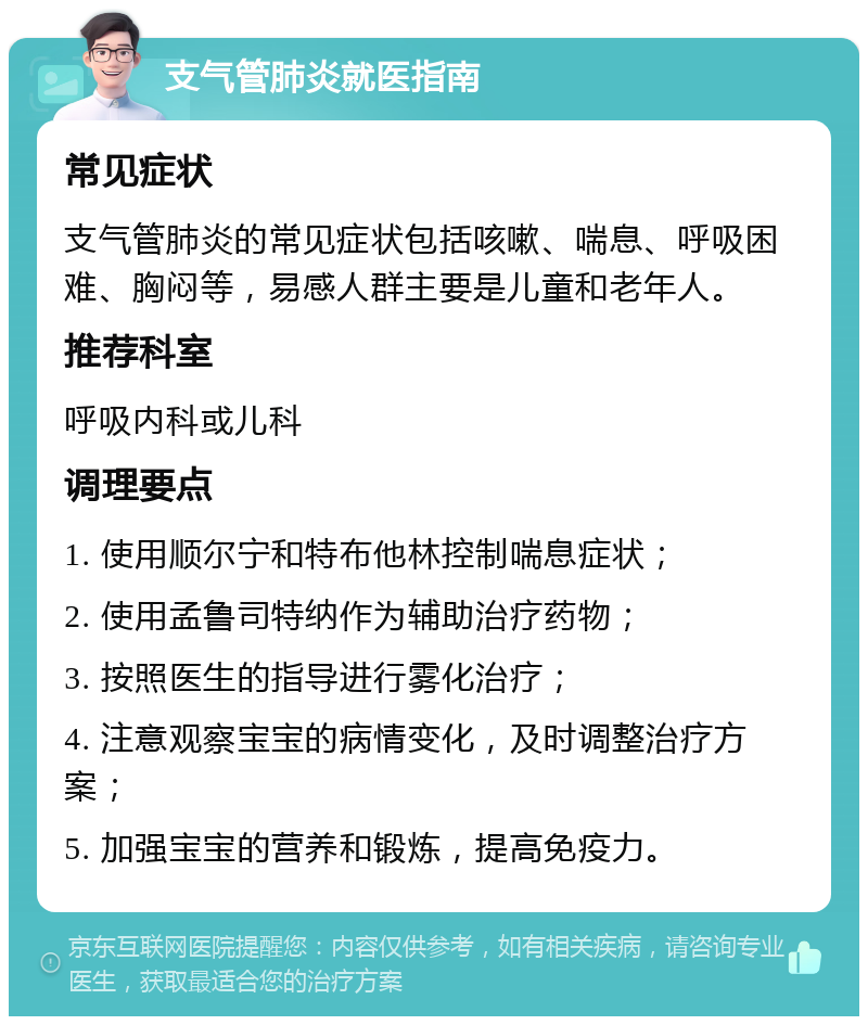 支气管肺炎就医指南 常见症状 支气管肺炎的常见症状包括咳嗽、喘息、呼吸困难、胸闷等，易感人群主要是儿童和老年人。 推荐科室 呼吸内科或儿科 调理要点 1. 使用顺尔宁和特布他林控制喘息症状； 2. 使用孟鲁司特纳作为辅助治疗药物； 3. 按照医生的指导进行雾化治疗； 4. 注意观察宝宝的病情变化，及时调整治疗方案； 5. 加强宝宝的营养和锻炼，提高免疫力。