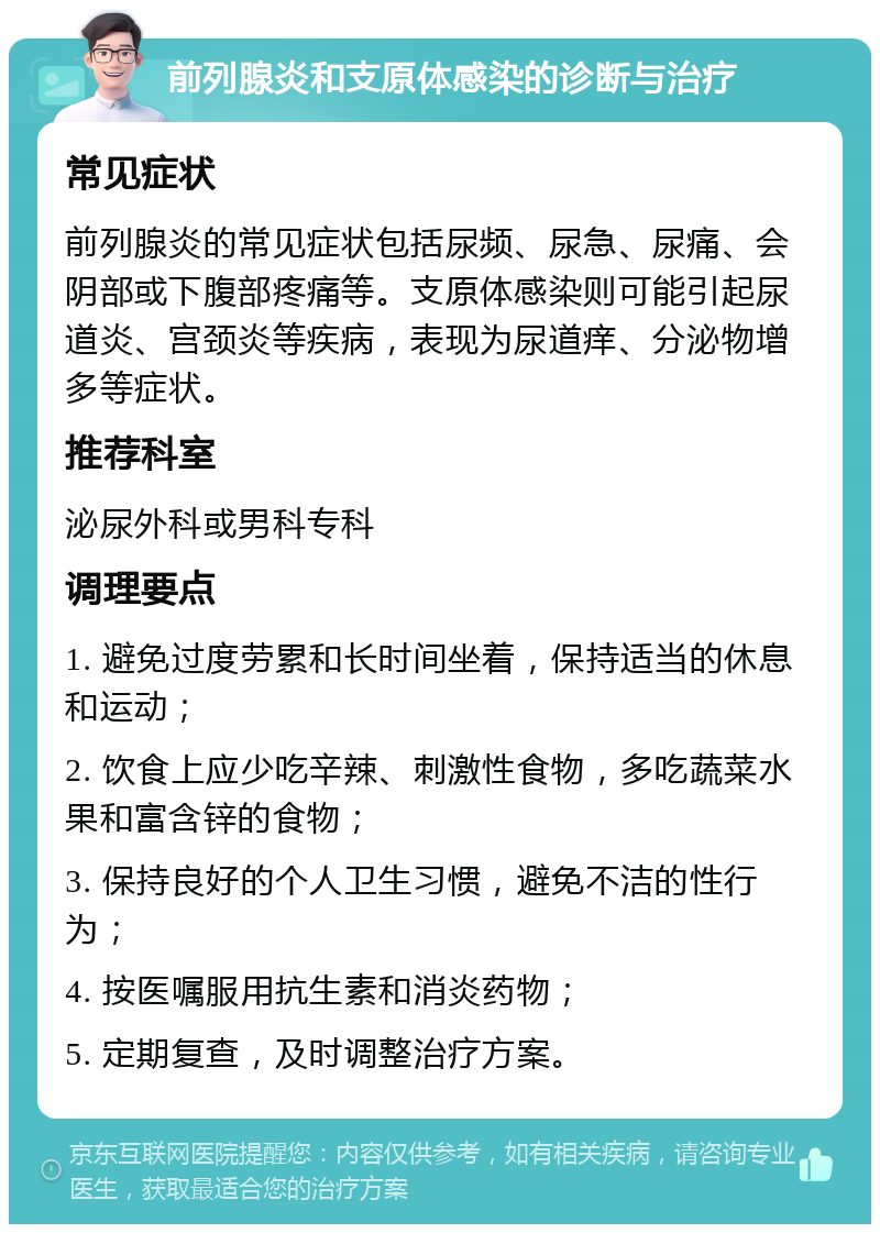 前列腺炎和支原体感染的诊断与治疗 常见症状 前列腺炎的常见症状包括尿频、尿急、尿痛、会阴部或下腹部疼痛等。支原体感染则可能引起尿道炎、宫颈炎等疾病，表现为尿道痒、分泌物增多等症状。 推荐科室 泌尿外科或男科专科 调理要点 1. 避免过度劳累和长时间坐着，保持适当的休息和运动； 2. 饮食上应少吃辛辣、刺激性食物，多吃蔬菜水果和富含锌的食物； 3. 保持良好的个人卫生习惯，避免不洁的性行为； 4. 按医嘱服用抗生素和消炎药物； 5. 定期复查，及时调整治疗方案。