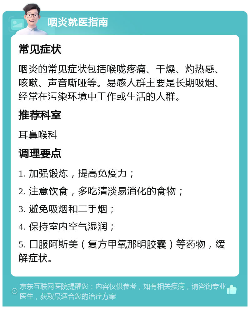 咽炎就医指南 常见症状 咽炎的常见症状包括喉咙疼痛、干燥、灼热感、咳嗽、声音嘶哑等。易感人群主要是长期吸烟、经常在污染环境中工作或生活的人群。 推荐科室 耳鼻喉科 调理要点 1. 加强锻炼，提高免疫力； 2. 注意饮食，多吃清淡易消化的食物； 3. 避免吸烟和二手烟； 4. 保持室内空气湿润； 5. 口服阿斯美（复方甲氧那明胶囊）等药物，缓解症状。