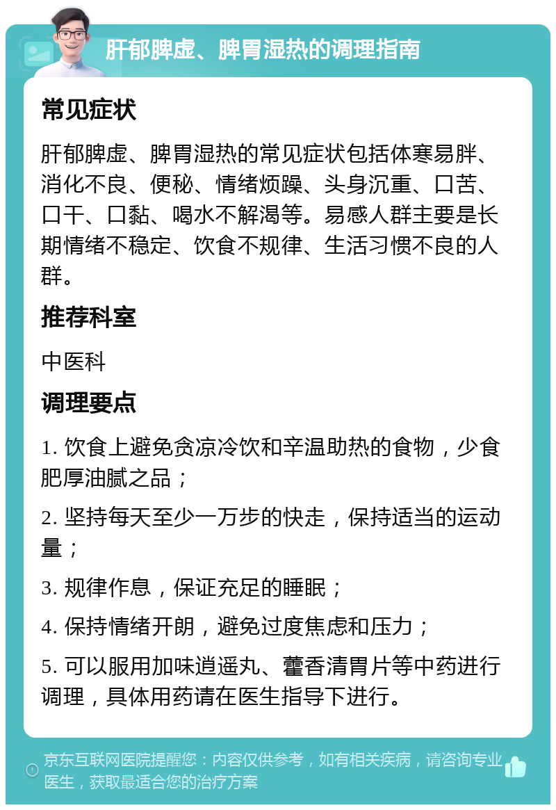 肝郁脾虚、脾胃湿热的调理指南 常见症状 肝郁脾虚、脾胃湿热的常见症状包括体寒易胖、消化不良、便秘、情绪烦躁、头身沉重、口苦、口干、口黏、喝水不解渴等。易感人群主要是长期情绪不稳定、饮食不规律、生活习惯不良的人群。 推荐科室 中医科 调理要点 1. 饮食上避免贪凉冷饮和辛温助热的食物，少食肥厚油腻之品； 2. 坚持每天至少一万步的快走，保持适当的运动量； 3. 规律作息，保证充足的睡眠； 4. 保持情绪开朗，避免过度焦虑和压力； 5. 可以服用加味逍遥丸、藿香清胃片等中药进行调理，具体用药请在医生指导下进行。