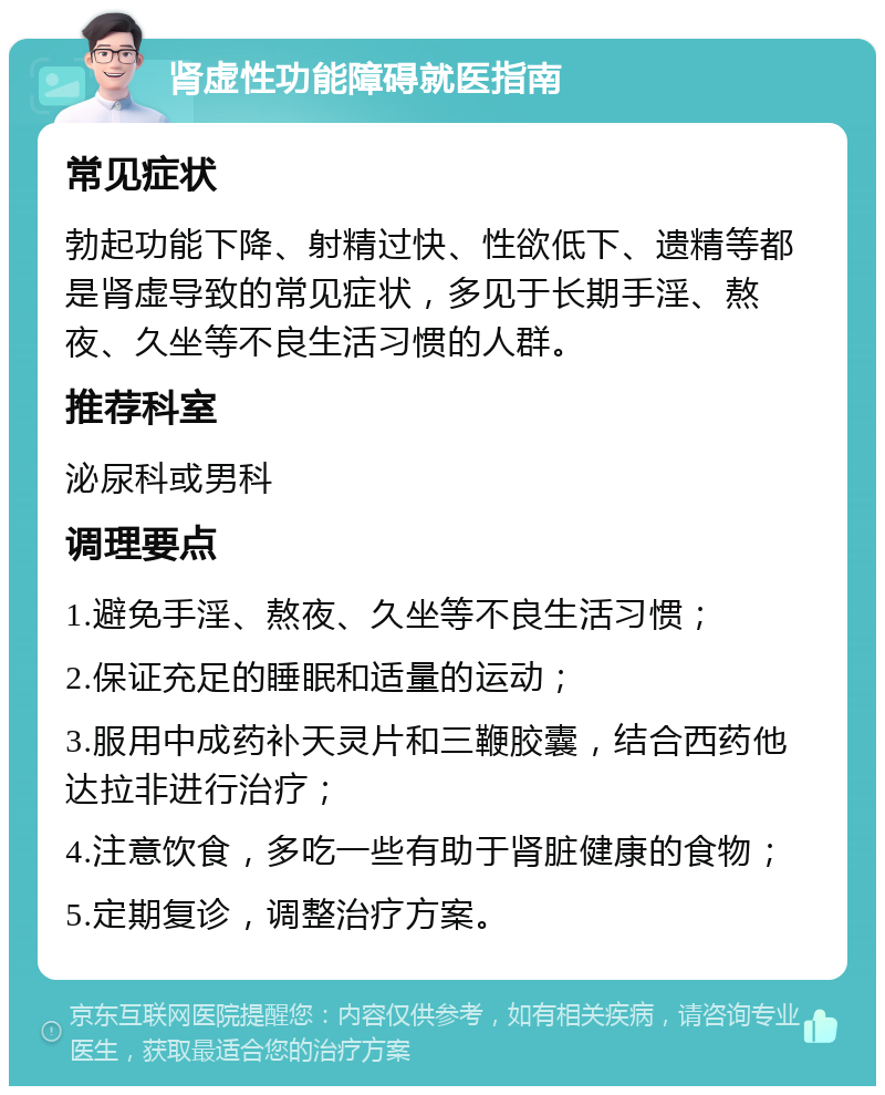 肾虚性功能障碍就医指南 常见症状 勃起功能下降、射精过快、性欲低下、遗精等都是肾虚导致的常见症状，多见于长期手淫、熬夜、久坐等不良生活习惯的人群。 推荐科室 泌尿科或男科 调理要点 1.避免手淫、熬夜、久坐等不良生活习惯； 2.保证充足的睡眠和适量的运动； 3.服用中成药补天灵片和三鞭胶囊，结合西药他达拉非进行治疗； 4.注意饮食，多吃一些有助于肾脏健康的食物； 5.定期复诊，调整治疗方案。